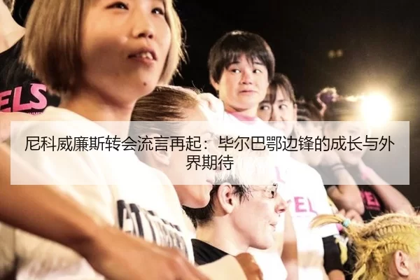 尼科威廉斯转会流言再起：毕尔巴鄂边锋的成长与外界期待